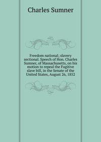 Freedom national; slavery sectional. Speech of Hon. Charles Sumner, of Massachusetts, on his motion to repeal the Fugitive slave bill, in the Senate of the United States, August 26, 1852