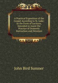 A Practical Exposition of the Gospel According to St. Luke: In the Form of Lectures, Intended to Assist the Practice of Domestic Instruction and Devotion