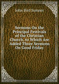 Sermons On the Principal Festivals of the Christian Church, to Which Are Added Three Sermons On Good Friday