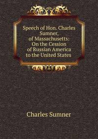 Speech of Hon. Charles Sumner, of Massachusetts: On the Cession of Russian America to the United States .