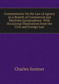 Commentaries On the Law of Agency As a Branch of Commercial and Maritime Jurisprudence: With Occasional Illustrations from the Civil and Foreign Law