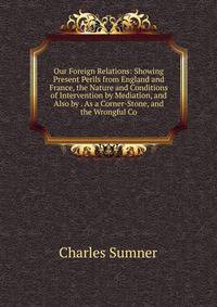 Our Foreign Relations: Showing Present Perils from England and France, the Nature and Conditions of Intervention by Mediation, and Also by . As a Corner-Stone, and the Wrongful Co