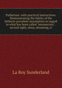 Pathetism: with practical instructions. Demonstrating the falsity of the hitherto prevalent assumption in regard to what has been called "mesmerism" . second sight, sleep, dreaming, tr