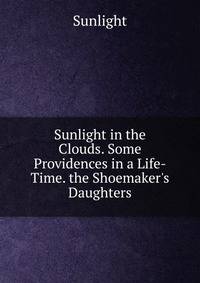 Sunlight in the Clouds. Some Providences in a Life-Time. the Shoemaker's Daughters