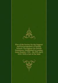 Plan of the Society for the Support and Encouragement of Sunday Schools Throughout the British Dominions, Established in London, Anno Domini, 1785. . the 8Th April, 1818: With a List of the Subs