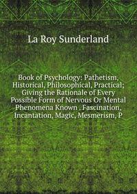 Book of Psychology: Pathetism, Historical, Philosophical, Practical; Giving the Rationale of Every Possible Form of Nervous Or Mental Phenomena Known . Fascination, Incantation, Magic, Mesmerism, P