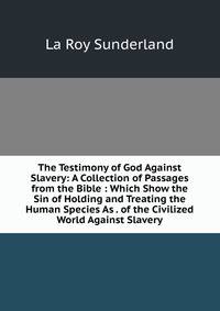 The Testimony of God Against Slavery: A Collection of Passages from the Bible : Which Show the Sin of Holding and Treating the Human Species As . of the Civilized World Against Slavery
