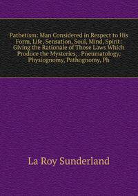 Pathetism: Man Considered in Respect to His Form, Life, Sensation, Soul, Mind, Spirit: Giving the Rationale of Those Laws Which Produce the Mysteries, . Pneumatology, Physiognomy, Pathognomy, Ph