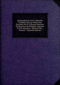 Jurisprudencia Civil: Coleccion Completa De Las Sentencias Dictadas Por El Tribunal Supremo En Recursos De Nulidad, Casacion Civil E Injusticia . Hasta El Dia ., Volume 7 (Spanish Edition)