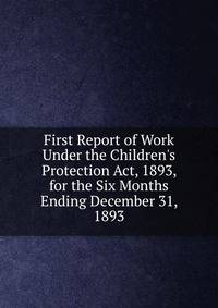 First Report of Work Under the Children's Protection Act, 1893, for the Six Months Ending December 31, 1893
