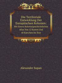Die Territoriale Entwicklung Der Europischen Kolonien:. Mit Einem Kolonialgeschichtlichen Atlas Von 12 Karten Und 40 Krtchen Im Text