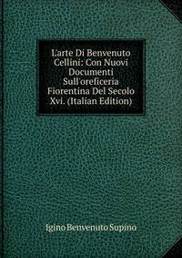 L'arte Di Benvenuto Cellini: Con Nuovi Documenti Sull'oreficeria Fiorentina Del Secolo Xvi. (Italian Edition)