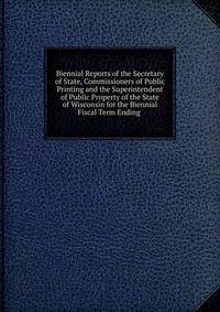Biennial Reports of the Secretary of State, Commissioners of Public Printing and the Superintendent of Public Property of the State of Wisconsin for the Biennial Fiscal Term Ending .