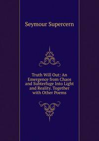 Truth Will Out: An Emergence from Chaos and Subterfuge Into Light and Reality. Together with Other Poems