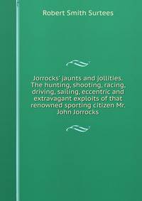 Jorrocks' jaunts and jollities. The hunting, shooting, racing, driving, sailing, eccentric and extravagant exploits of that renowned sporting citizen Mr. John Jorrocks