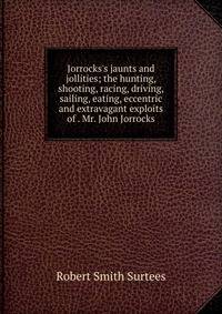 Jorrocks's jaunts and jollities; the hunting, shooting, racing, driving, sailing, eating, eccentric and extravagant exploits of . Mr. John Jorrocks