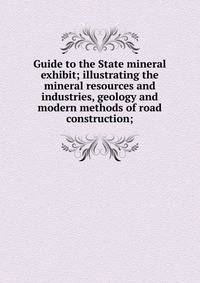 Guide to the State mineral exhibit; illustrating the mineral resources and industries, geology and modern methods of road construction;