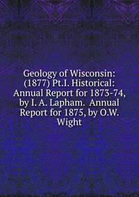 Geology of Wisconsin: (1877) Pt.I. Historical: Annual Report for 1873-74, by I. A. Lapham. Annual Report for 1875, by O.W. Wight