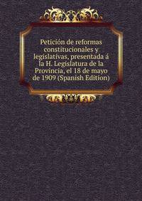 Peticion de reformas constitucionales y legislativas, presentada a la H. Legislatura de la Provincia, el 18 de mayo de 1909 (Spanish Edition)