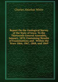 Report On the Geological Survey of the State of Iowa: To the Thirteenth General Assembly, January, 1870, Containing Results of Examinations and . Within the Years 1866, 1867, 1868, and 1869