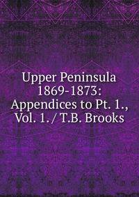 Upper Peninsula 1869-1873: Appendices to Pt. 1., Vol. 1. / T.B. Brooks