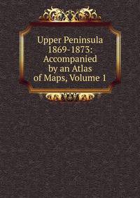 Upper Peninsula 1869-1873: Accompanied by an Atlas of Maps, Volume 1