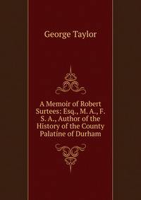 A Memoir of Robert Surtees: Esq., M. A., F. S. A., Author of the History of the County Palatine of Durham