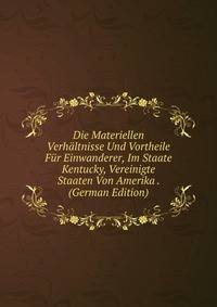 Die Materiellen Verhaltnisse Und Vortheile Fur Einwanderer, Im Staate Kentucky, Vereinigte Staaten Von Amerika . (German Edition)