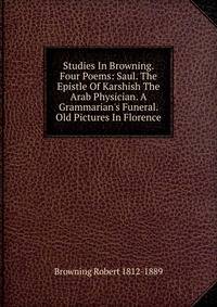 Studies In Browning. Four Poems: Saul. The Epistle Of Karshish The Arab Physician. A Grammarian's Funeral. Old Pictures In Florence