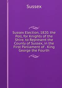 Sussex Election, 1820. the Poll, for Knights of the Shire, to Represent the County of Sussex, in the First Parliament of . King George the Fourth