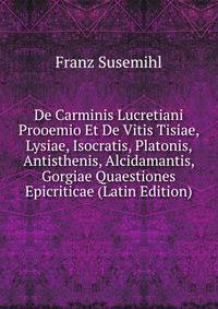 De Carminis Lucretiani Prooemio Et De Vitis Tisiae, Lysiae, Isocratis, Platonis, Antisthenis, Alcidamantis, Gorgiae Quaestiones Epicriticae (Latin Edition)