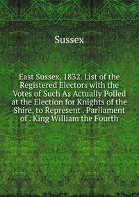 East Sussex, 1832. List of the Registered Electors with the Votes of Such As Actually Polled at the Election for Knights of the Shire, to Represent . Parliament of . King William the Fourth