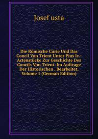 Die Romische Curie Und Das Concil Von Trient Unter Pius Iv.: Actenstucke Zur Geschichte Des Concils Von Trient. Im Auftrage Der Historischen . Bearbeitet, Volume 1 (German Edition)