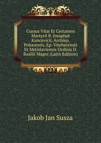 Cursus Vit? Et Certamen Martyrii B. Josaphat Kuncevicii, Archiep. Polocensis, Ep. Vitebscensis Et Mstislaviensis Ordinis D. Basilii Magni (Latin Edition)