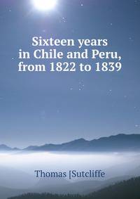 Sixteen years in Chile and Peru, from 1822 to 1839