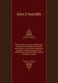Hand-craft: the most reliable basis of technical education in schools and classes. A text book embodying a system of pure mechanical art, without the aid of machinery; being an English exposit