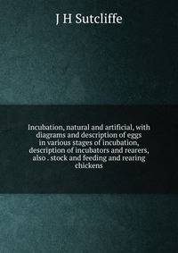 Incubation, natural and artificial, with diagrams and description of eggs in various stages of incubation, description of incubators and rearers, also . stock and feeding and rearing chickens