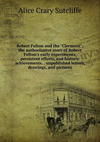 Robert Fulton and the "Clermont"; the authoritative story of Robert Fulton's early experiments, persistent efforts, and historic achievements. . unpublished letters, drawings, and pictures