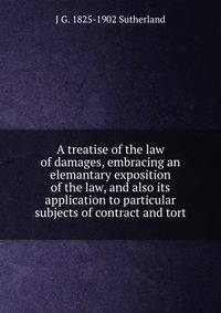 A treatise of the law of damages, embracing an elemantary exposition of the law, and also its application to particular subjects of contract and tort