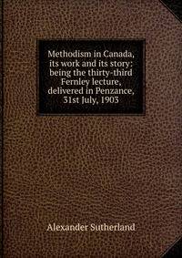 Methodism in Canada, its work and its story: being the thirty-third Fernley lecture, delivered in Penzance, 31st July, 1903