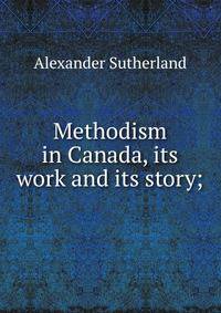 Methodism in Canada, its work and its story;