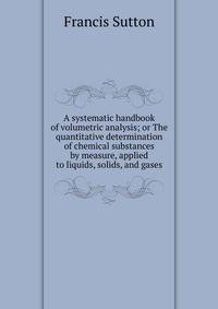 A systematic handbook of volumetric analysis; or The quantitative determination of chemical substances by measure, applied to liquids, solids, and gases