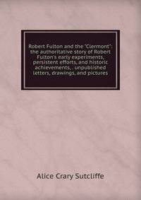Robert Fulton and the "Clermont": the authoritative story of Robert Fulton's early experiments, persistent efforts, and historic achievements, . unpublished letters, drawings, and pictures