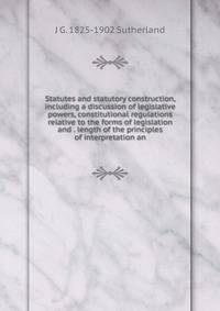 Statutes and statutory construction, including a discussion of legislative powers, constitutional regulations relative to the forms of legislation and . length of the principles of interpretation an