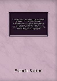 A systematic handbook of volumetric analysis, or, The quantitative estimation of chemical substances by measure: adapted to the requirements of pure . manufacturing chemistry, photography, et