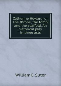 Catherine Howard: or, The throne, the tomb, and the scaffold. An historical play, in three acts