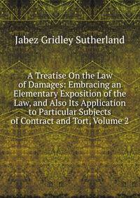 A Treatise On the Law of Damages: Embracing an Elementary Exposition of the Law, and Also Its Application to Particular Subjects of Contract and Tort, Volume 2