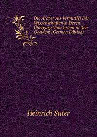 Die Araber Als Vermittler Der Wissenschaften in Deren Ubergang Vom Orient in Den Occident (German Edition)