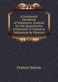 A Systematic Handbook of Volumetric Analysis Or, the Quantitative Estimation of Chemical Substances by Measure