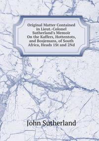 Original Matter Contained in Lieut.-Colonel Sutherland's Memoir On the Kaffers, Hottentots, and Bosjemans, of South Africa, Heads 1St and 2Nd